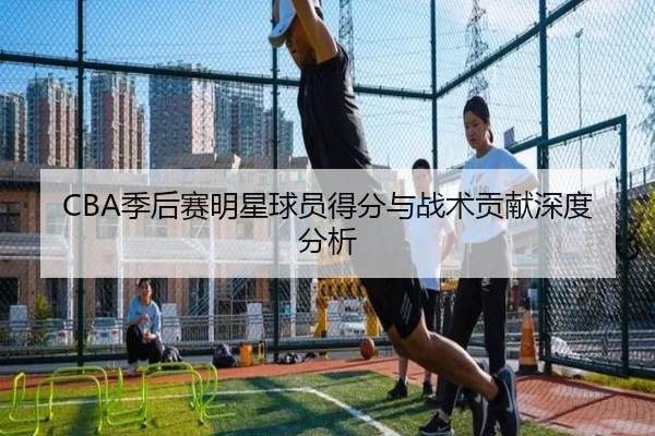 CBA季后赛明星球员得分与战术贡献深度分析